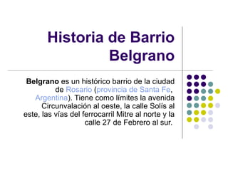 Historia de Barrio
Belgrano
Belgrano es un histórico barrio de la ciudad
de Rosario (provincia de Santa Fe,
Argentina). Tiene como límites la avenida
Circunvalación al oeste, la calle Solís al
este, las vías del ferrocarril Mitre al norte y la
calle 27 de Febrero al sur.
 