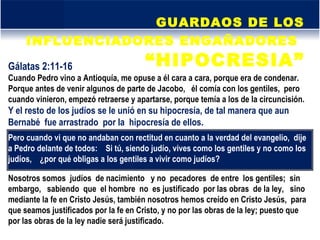 GUARDAOS DE LOS INFLUENCIADORES ENGAÑADORES   “HIPOCRESIA” Gálatas 2:11-16  Cuando Pedro vino a Antioquía, me opuse a él cara a cara, porque era de condenar.  Porque antes de venir algunos de parte de Jacobo,  él comía con los gentiles,  pero cuando vinieron, empezó retraerse y apartarse, porque temía a los de la circuncisión.  Y el resto de los judíos se le unió en su hipocresía, de tal manera que aun Bernabé  fue arrastrado  por la  hipocresía de ellos.  Pero cuando vi que no andaban con rectitud en cuanto a la verdad del evangelio,  dije a Pedro delante de todos:  Si tú, siendo judío, vives como los gentiles y no como los judíos,  ¿por qué obligas a los gentiles a vivir como judíos?  Nosotros somos  judíos  de nacimiento  y no  pecadores  de entre  los gentiles;  sin embargo,  sabiendo  que  el hombre  no  es justificado  por las obras  de la ley,  sino mediante la fe en Cristo Jesús, también nosotros hemos creído en Cristo Jesús,  para que seamos justificados por la fe en Cristo, y no por las obras de la ley; puesto que por las obras de la ley nadie será justificado.  
