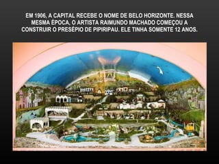 EM 1906, A CAPITAL RECEBE O NOME DE BELO HORIZONTE. NESSA MESMA ÉPOCA, O ARTISTA RAIMUNDO MACHADO COMEÇOU A CONSTRUIR O PRESÉPIO DE PIPIRIPAU. ELE TINHA SOMENTE 12 ANOS. 