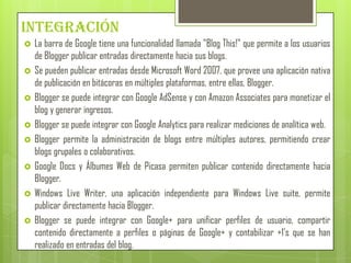 Integración
   La barra de Google tiene una funcionalidad llamada "Blog This!" que permite a los usuarios
    de Blogger publicar entradas directamente hacia sus blogs.
   Se pueden publicar entradas desde Microsoft Word 2007, que provee una aplicación nativa
    de publicación en bitácoras en múltiples plataformas, entre ellas, Blogger.
   Blogger se puede integrar con Google AdSense y con Amazon Associates para monetizar el
    blog y generar ingresos.
   Blogger se puede integrar con Google Analytics para realizar mediciones de analítica web.
   Blogger permite la administración de blogs entre múltiples autores, permitiendo crear
    blogs grupales o colaborativos.
   Google Docs y Álbumes Web de Picasa permiten publicar contenido directamente hacia
    Blogger.
   Windows Live Writer, una aplicación independiente para Windows Live suite, permite
    publicar directamente hacia Blogger.
   Blogger se puede integrar con Google+ para unificar perfiles de usuario, compartir
    contenido directamente a perfiles o páginas de Google+ y contabilizar +1's que se han
    realizado en entradas del blog.
 