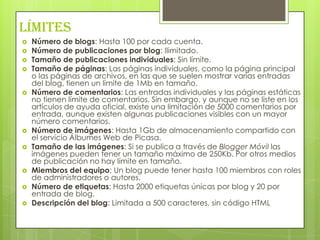 Límites
   Número de blogs: Hasta 100 por cada cuenta.
   Número de publicaciones por blog: Ilimitado.
   Tamaño de publicaciones individuales: Sin límite.
   Tamaño de páginas: Las páginas individuales, como la página principal
    o las páginas de archivos, en las que se suelen mostrar varias entradas
    del blog, tienen un límite de 1Mb en tamaño.
   Número de comentarios: Las entradas individuales y las páginas estáticas
    no tienen límite de comentarios. Sin embargo, y aunque no se liste en los
    artículos de ayuda oficial, existe una limitación de 5000 comentarios por
    entrada, aunque existen algunas publicaciones visibles con un mayor
    número comentarios.
   Número de imágenes: Hasta 1Gb de almacenamiento compartido con
    el servicio Álbumes Web de Picasa.
   Tamaño de las imágenes: Si se publica a través de Blogger Móvil las
    imágenes pueden tener un tamaño máximo de 250Kb. Por otros medios
    de publicación no hay límite en tamaño.
   Miembros del equipo: Un blog puede tener hasta 100 miembros con roles
    de administradores o autores.
   Número de etiquetas: Hasta 2000 etiquetas únicas por blog y 20 por
    entrada de blog.
   Descripción del blog: Limitada a 500 caracteres, sin código HTML
 
