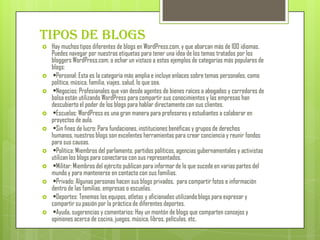 Tipos de Blogs
   Hay muchos tipos diferentes de blogs en WordPress.com, y que abarcan más de 100 idiomas.
    Puedes navegar por nuestras etiquetas para tener una idea de los temas tratados por los
    bloggers WordPress.com, o echar un vistazo a estos ejemplos de categorías más populares de
    blogs:
    •Personal: Esta es la categoría más amplia e incluye enlaces sobre temas personales, como
    política, música, familia, viajes, salud, lo que sea.
    •Negocios: Profesionales que van desde agentes de bienes raíces a abogados y corredores de
    bolsa están utilizando WordPress para compartir sus conocimientos y las empresas han
    descubierto el poder de los blogs para hablar directamente con sus clientes.
    •Escuelas: WordPress es una gran manera para profesores y estudiantes a colaborar en
    proyectos de aula.
    •Sin fines de lucro: Para fundaciones, instituciones benéficas y grupos de derechos
    humanos, nuestros blogs son excelentes herramientas para crear conciencia y reunir fondos
    para sus causas.
    •Política: Miembros del parlamento, partidos políticos, agencias gubernamentales y activistas
    utilizan los blogs para conectarse con sus representados.
    •Militar: Miembros del ejército publican para informar de lo que sucede en varias partes del
    mundo y para mantenerse en contacto con sus familias.
    •Privado: Algunas personas hacen sus blogs privados, para compartir fotos e información
    dentro de las familias, empresas o escuelas.
    •Deportes: Tenemos los equipos, atletas y aficionados utilizando blogs para expresar y
    compartir su pasión por la práctica de diferentes deportes.
    •Ayuda, sugerencias y comentarios: Hay un montón de blogs que comparten consejos y
    opiniones acerca de cocina, juegos, música, libros, películas, etc.
 