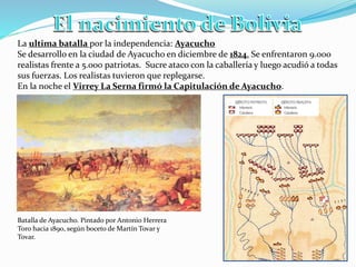 La ultima batalla por la independencia: Ayacucho
Se desarrollo en la ciudad de Ayacucho en diciembre de 1824. Se enfrentaron 9.000
realistas frente a 5.000 patriotas. Sucre ataco con la caballería y luego acudió a todas
sus fuerzas. Los realistas tuvieron que replegarse.
En la noche el Virrey La Serna firmó la Capitulación de Ayacucho.
Batalla de Ayacucho. Pintado por Antonio Herrera
Toro hacia 1890, según boceto de Martín Tovar y
Tovar.
 