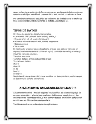veces en la misma sentencia, de forma que gracias a esta característica podremos
concatenar el objeto endl al final, cuyo resultado será imprimir un retorno de línea.
Por último tomaremos una secuencia de caracteres del teclado hasta el retorno de
línea (presionando ENTER), llamando al método get del objeto cin.
Tipos de datos
C++ tiene los siguientes tipos fundamentales:
• Caracteres: char (también es un entero), wchar_t
• Enteros: short int, int, longint, longlongint
• Números en coma flotante: float, double, longdouble
• Booleanos: bool
• Vacío: void
El modificador unsigned se puede aplicar a enteros para obtener números sin
signo (por omisión los enteros contienen signo), con lo que se consigue un rango
mayor de números naturales.
Tamaños asociados
Tamaños de tipos primitivos bajo i386 (GCC)
Tipo Número de Bits
char 8
short 16
int 32
float 32
double 64
Según la máquina y el compilador que se utilice los tipos primitivos pueden ocupar
un determinado tamaño en memoria.
APLICACIONES EN LAS QUE SE UTILIZA C++
Actualmente Windows 7 Mac os leopard y linuxusanmas de una tecnologia ya se
empezo a usar c#c++ y hasta java en el caso de Linux sse uso phytom c y tbn
ensambladores y demases cosas, y mac siempre basado en unix con compilacion
en c++ para los últimos sistemas operativos.
Tambien encontramos en las siguientes aplicaciones
 