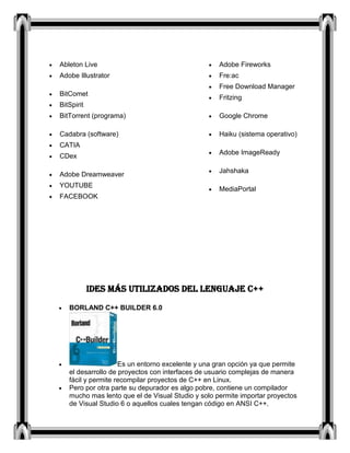 Ableton Live
Adobe Illustrator
BitComet
BitSpirit
BitTorrent (programa)
Cadabra (software)
CATIA
CDex
Adobe Dreamweaver
YOUTUBE
FACEBOOK
Adobe Fireworks
Fre:ac
Free Download Manager
Fritzing
Google Chrome
Haiku (sistema operativo)
Adobe ImageReady
Jahshaka
MediaPortal
IDES MÁS UTILIZADOS DEL LENGUAJE C++
BORLAND C++ BUILDER 6.0
Es un entorno excelente y una gran opción ya que permite
el desarrollo de proyectos con interfaces de usuario complejas de manera
fácil y permite recompilar proyectos de C++ en Linux.
Pero por otra parte su depurador es algo pobre, contiene un compilador
mucho mas lento que el de Visual Studio y solo permite importar proyectos
de Visual Studio 6 o aquellos cuales tengan código en ANSI C++.
 