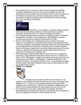 No es gratuito pero su precio es inferior al de Visual aunque difícil de
conseguir (legalmente) su precio varia entre los u$s69 y los u$s 100,
además creo que han salido nuevas versiones pero no las he revisado aun,
en definitiva no deja de ser una buena opción para quienes no estén
dispuestos a pagar los terribles precios de Microsoft o crean que el Dev
C++ no es una buena herramienta.
ECLIPSE
Este IDE es, a mi entender, una de las mejores opciones
para proyectos pequeños, medianos y hasta para algunos grandes
proyectos, al igual que DEV C++ colorea el código y es gratuito.
Es un proyecto creado dentro del ámbito universitario y esta en constante
actualización. Contiene un buen depurador, utiliza MinGW y contiene
muchas opciones para la creación de proyectos con POO.
Pero sus desventajas son, la lentitud tanto para compilar como para
depurar, y su instalación es verdaderamente tediosa. Necesitaremos tener
motor java instalado o descargarlo desde http://www.java.com/es/download/
ya que originalmente se creo como un IDE para java y contiene algunos
bugs, sin embargo no deja de ser una de las mejores opciones a la hora de
iniciarnos, algo difícil al principio pero cuando descubramos todas sus
opciones lo encontraremos realmente útil.
Para descargarlo debemos elegir alguno de los mirrors en su pagina de
descargas y luego deberemos seguir las instrucciones en su tutorial en la
parte -> C/C++Developers, y luego en la ventana de ayuda, en el índice de
contenidos con la solapa -> “beforebegin”, instalando el MinGW 5.1.3 si
tenemos Windows, o el Cygwin si tenemos Linux. Luego deberemos seguir
todos los pasos descriptos instalando todo lo que nos pide desde los links
que proporciona el mismo.
VISUAL C++ STUDIO
Empezando por la versión de Microsoft, el Visual C++ es
quizás el mas completo de todos los entornos que vamos a encontrar para
trabajar en C++. Junto con sus completas librerías (el conjunto SDK)
podemos crear casi de todo, y además es la plataforma utilizada por mas
del 90% de los desarrolladores de video juegos ya sea en 2D o en 3D.
Su compilador es muy veloz, el depurador es excelente, permite el
encarpetamiento de clases para mejorar la organización de los proyectos y
tiene una integración sencilla con herramientas externas.
 