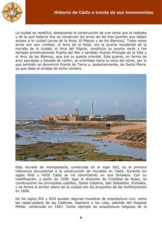 Historia de Cádiz a través de sus monumentos
5
La ciudad se reedificó, destacando la construcción de una cerca que la rodeaba
y de la que todavía hoy se conservan los arcos de las tres puertas que daban
acceso a la ciudad (arcos de la Rosa, El Pópulo y de los Blancos). Todos estos
arcos son aún visibles; el Arco de la Rosa, era la puerta occidental de la
muralla de la ciudad, el Arco del Pópulo, constituía su puerta norte y fue
llamado primitivamente Puerta del Mar y también Puerta Principal de la Villa y
el Arco de los Blancos, que era su puerta oriental. Esta puerta, en forma de
arco apuntado y bóveda de cañón, se orientaba hacia la zona del istmo, por lo
que también se denominó Puerta de Tierra y, posteriormente, de Santa María,
ya que daba al arrabal de dicho nombre.
Esta muralla de mampostería, construida en el siglo XIII, es la primera
referencia documental a la construcción de murallas en Cádiz. Durante los
siglos XVII y XVIII Cádiz se irá convirtiendo en una fortaleza. Con su
reedificación, a partir de 1598, bajo la dirección de Cristóbal de Rojas, se
construyeron los principales castillos, Santa Catalina, San Sebastián, Puntales,
y se forma el primer plano de la ciudad con los proyectos de las fortificaciones
en 1609.
De los siglos XVI y XVII quedan algunas muestras de arquitectura civil, como
las casas-palacio de las Cadenas, Sopranis o los Lilas, además del Hospital
Militar, construido en 1667. Como ejemplo de arquitectura religiosa de la
 