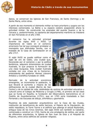 Historia de Cádiz a través de sus monumentos
6
época, se conservan las Iglesias de San Francisco, de Santo Domingo y de
Santa María, entre otras.
A partir de ese momento el elemento militar se hace prioritario y pugna con los
intereses comerciales. La Bahía y su espacio costero acapararán ahora la
actividad militar. Se construirán los arsenales del puente Suanzo y de la
Carraca y, posteriormente, la capitanía del departamento marítimo se instalará
en San Fernando en el año 1769.
El comercio fue la actividad principal
durante los siglos XVII y XVIII. La
importancia de Cádiz en el comercio
americano fue tal que consiguió arrebatar el
monopolio que disfrutaba Sevilla, con el
traslado de la Casa de Contratación en el
año 1717.
El siglo XVIII se puede calificar como el
siglo de oro de Cádiz, una ciudad que,
favorecida por el comercio y por la política
borbónica, adquiere dimensiones de ciudad
ilustrada, lo que propicia la formación de
una clase burguesa. Esta ciudad ilustrada
contaba con una «Casa de la Camorra»,
antecedente del posterior Ateneo Literario
Artístico y Científico fundado en 1858.
Derivado de la actividad económica
emergente, se incrementa la población, lo
que llevará al aumento y mejora de las
edificaciones de la ciudad (Barrio de San
Carlos) y de la calidad de vida, dotándolas de centros de actividad educativa y
cultural como el Colegio de Medicina y Cirugía (1748), el primero de tal clase
que se funda en España; la fundación del Observatorio Astronómico en el
Castillo de Guardiamarinas (1751), que en 1793 sería trasladado a San
Fernando y las Escuelas de dibujo, aritmética y geometría.
Muestras de este esplendor arquitectónico son la Casa de las Viudas,
institución de beneficencia de estilo barroco, el Palacio de la Diputación, de
estilo neoclásico, la Torre Tavira o el edificio que alberga el actual Rectorado,
antigua Casa de los Cinco Gremios. Del siglo XVIII son también la Catedral,
comenzada a construir en 1722, hecha de una amalgama de estilos, por parte
de diferentes arquitectos, la Iglesia de San Juan de Dios y el Hospital de
Mujeres, entre otros edificios de carácter religioso.
 