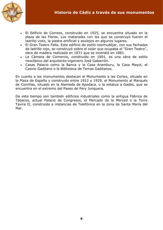 Historia de Cádiz a través de sus monumentos
8
• El Edificio de Correos, construido en 1925, se encuentra situado en la
plaza de las Flores. Los materiales con los que se construyó fueron el
ladrillo visto, la piedra artificial y azulejos en algunos lugares.
• El Gran Teatro Falla. Este edificio de estilo neomudéjar, con sus fachadas
de ladrillo rojo, se construyó sobre el solar que ocupaba el “Gran Teatro”,
obra de madera realizada en 1871 que se incendió en 1881.
• La Cámara de Comercio, construido en 1801, es una obra de estilo
neoclásico del arquitecto-ingeniero José Gabarrón.
• Casas Palacio como la Banca y la Casa Aramburu, la Casa Mayol, el
Casino Gaditano o la Biblioteca de Temas Gaditanos.
En cuanto a los monumentos destacan el Monumento a las Cortes, situado en
la Plaza de España y construido entre 1912 y 1929, el Monumento al Marqués
de Comillas, situado en la Alameda de Apodaca, o la estatua a Gades, que se
encuentra en el extremo del Paseo de Pery Junquera.
De este tiempo son también edificios industriales como la antigua Fábrica de
Tabacos, actual Palacio de Congresos, el Mercado de la Merced o la Torre
Tavira II, construida a instancias de Telefónica en la zona de Santa María del
Mar.
 