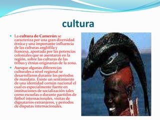 culturaLa cultura de Camerún se caracteriza por una gran diversidad étnica y una importante influencia de las culturas anglófila y francesa, aportada por las potencias coloniales que se asentaron en la región, sobre las culturas de las tribus y étnias originarias de la zona.Aunque algunas diferencias culturales a nivel regional se desarrollaron durante los períodos de mandato. Existe un sentimiento de una identidad común nacional el cual es especialmente fuerte en instituciones de socialización tales como escuelas o durante partidos de fútbol internacionales, visitas de dignatarios extranjeros, y períodos de disputas internacionales.