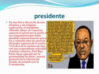 presidenteEn una breve alocución de tres minutos, y sin ninguna explicación, el presidente AhmaduAhiyo, de Camerún, anunció el jueves por la noche a sus compatriotas que había decidido voluntariamente poner fin a veintidós años de ejercicio del poder supremo de la nación. A las diez de la mañana de hoy, con una sorprendente celeridad, el primer ministro, Paul Biya, hasta ahora opacado por la personalidad de Ahiyo, tomará posesión de la jefatura del Estado, de acuerdo con la Constitución.