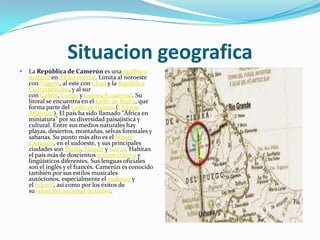 SituaciongeograficaLa República de Camerún es unarepública unitaria en África central. Limita al noroeste con Nigeria, al este con Chad y la República Centroafricana, y al sur con Gabón, Congo y Guinea Ecuatorial. Su litoral se encuentra en el Golfo de Biafra, que forma parte del Golfo de Guinea (Océano Atlántico). El país ha sido llamado "África en miniatura" por su diversidad paisajística y cultural. Entre sus medios naturales hay playas, desiertos, montañas, selvas forestales y sabanas. Su punto más alto es el Monte Camerún, en el sudoeste, y sus principales ciudades son Duala, Yaundé y Garua. Habitan el país más de doscientos grupos étnicos y lingüísticos diferentes. Sus lenguas oficiales son el inglés y el francés. Camerún es conocido también por sus estilos musicales autóctonos, especialmente el makossa y el bikutsi, así como por los éxitos de su selección nacional de fútbol.