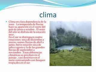 climaClima en clara dependencia de la zona . La temporada de lluvias hace su aparición en el norte del país de junio a octubre . El resto del año se disfruta de la estación seca . En el sur se distinguen cuatro estaciones: seca de diciembre a marzo; suaves lluvias de abril a junio; breve estación seca de julio a agosto y la de las grandes lluvias de septiembre a noviembre . Estas diferencias climáticas se perciben en el paisaje , casi desértico en el norte contrastando con bosques tropicales en el sur