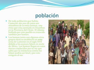poblaciónDe toda población que habita Camerún 260.000 de estos son miembros de la etnia bamun, una etnia que esta asentada en Foumban en la Provincia del Oeste. El idioma hablado por este pueblo es conocido también por bamun.Los bamun junto con algunos otros grupos étnicos establecen en esta zona de Camerún en el siglo XVII debido a los avances fulani en norte de África. Los bamun llegan en estas tierras conducidos por su rey que sabía que la resistencia contra los fulani podría ser fatal y por esto emigran al sur.