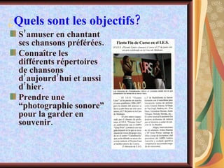 ¿ Quels sont les objectifs? S’amuser en chantant ses chansons préférées. Connaître les différents répertoires de chansons d’aujourd’hui et aussi d’hier. Prendre une “photographie sonore” pour la garder en souvenir. 