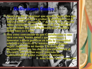 Reflexiones finales Nunca me iba a imaginar que aquella fugaz idea que surgió cuando pensé en grabar la prodigiosa voz de Mireya Ibáñez, alumna de 3º de ESO, iba a generar tanto entusiasmo entre los chicos de las distintas generaciones que han ido pasando por el centro desde hace ya 6 años. Hoy estoy convencido de que Cantalbasilla es una idea con muy buena salud y que contribuye a fomentar valores positivos en toda la comunidad educativa a través de la música, por eso pienso seguir empleando mi tiempo y la dedicación necesaria para que los chic@s que estudian en el Vicente Cano puedan seguir teniendo la oportunidad de poder recordarse cantando.  Jesús Mario Cortés - marzo 2009 