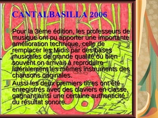 CANTALBASILLA 2006 Pour la 3ème édition, les professeurs de musique ont pu apporter une importante amélioration technique, celle de remplacer les Midis par des bases musicales de grande qualité où bien souvent on arrivait à reproduire littéralement les mêmes instruments des chansons originales.  Aussi les deux premiers titres ont été enregistrés avec des claviers en classe, gagnant ainsi une certaine authenticité du résultat sonore.   