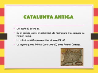 CATALUNYA ANTIGA
• Del 3500 aC al 476 dC
• És el període entre el naixement de l’escriptura i la caiguda de
l'imperi Romà.
• La colonització Grega va arribar al segle VIII aC.
• La segona guerra Púnica (218 a 202 aC) entre Roma i Cartago.
 