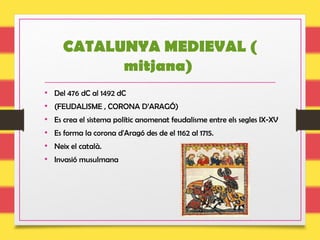 CATALUNYA MEDIEVAL (
mitjana)
• Del 476 dC al 1492 dC
• (FEUDALISME , CORONA D’ARAGÓ)
• Es crea el sistema polític anomenat feudalisme entre els segles IX-XV
• Es forma la corona d'Aragó des de el 1162 al 1715.
• Neix el català.
• Invasió musulmana
 