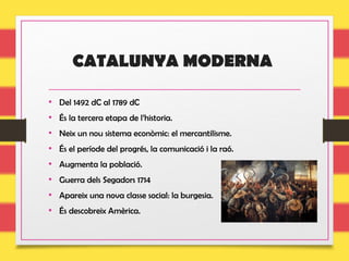 CATALUNYA MODERNA
• Del 1492 dC al 1789 dC
• És la tercera etapa de l’historia.
• Neix un nou sistema econòmic: el mercantilisme.
• És el període del progrés, la comunicació i la raó.
• Augmenta la població.
• Guerra dels Segadors 1714
• Apareix una nova classe social: la burgesia.
• És descobreix Amèrica.
 