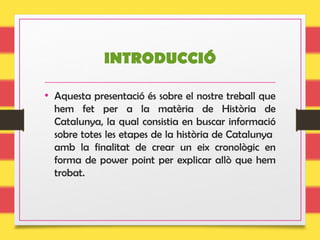INTRODUCCIÓ
• Aquesta presentació és sobre el nostre treball que
hem fet per a la matèria de Història de
Catalunya, la qual consistia en buscar informació
sobre totes les etapes de la història de Catalunya
amb la finalitat de crear un eix cronològic en
forma de power point per explicar allò que hem
trobat.
 
