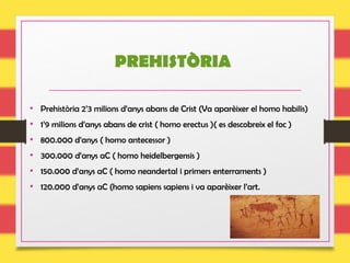 PREHISTÒRIA
• Prehistòria 2’3 milions d’anys abans de Crist (Va aparèixer el homo habilis)
• 1’9 milions d’anys abans de crist ( homo erectus )( es descobreix el foc )
• 800.000 d’anys ( homo antecessor )
• 300.000 d’anys aC ( homo heidelbergensis )
• 150.000 d’anys aC ( homo neandertal i primers enterraments )
• 120.000 d’anys aC (homo sapiens sapiens i va aparèixer l’art.
 
