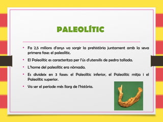 PALEOLÍTIC
• Fa 2,5 milions d’anys va sorgir la prehistòria juntament amb la seva
primera fase: el paleolític.
• El Paleolític es caracteritza per l’ús d'utensilis de pedra tallada.
• L’home del paleolític era nòmada.
• Es divideix en 3 fases: el Paleolític inferior, el Paleolític mitja i el
Paleolític superior.
• Va ser el període més llarg de l’història.
 
