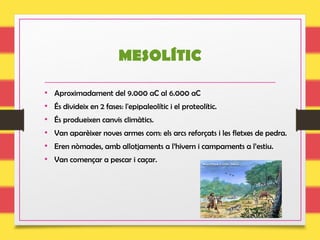 MESOLÍTIC
• Aproximadament del 9.000 aC al 6.000 aC
• És divideix en 2 fases: l'epipaleolític i el proteolític.
• És produeixen canvis climàtics.
• Van aparèixer noves armes com: els arcs reforçats i les fletxes de pedra.
• Eren nòmades, amb allotjaments a l’hivern i campaments a l’estiu.
• Van començar a pescar i caçar.
 