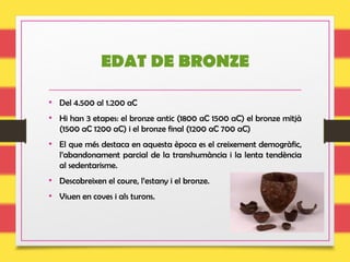 EDAT DE BRONZE
• Del 4.500 al 1.200 aC
• Hi han 3 etapes: el bronze antic (1800 aC 1500 aC) el bronze mitjà
(1500 aC 1200 aC) i el bronze final (1200 aC 700 aC)
• El que més destaca en aquesta època es el creixement demogràfic,
l’abandonament parcial de la transhumància i la lenta tendència
al sedentarisme.
• Descobreixen el coure, l’estany i el bronze.
• Viuen en coves i als turons.
 