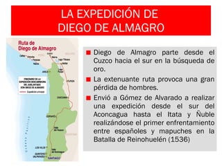 LA EXPEDICIÓN DE  DIEGO DE ALMAGRO Diego de Almagro parte desde el Cuzco hacia el sur en la búsqueda de oro. La extenuante ruta provoca una gran pérdida de hombres. Envió a Gómez de Alvarado a realizar una expedición desde el sur del Aconcagua hasta el Itata y Ñuble realizándose el primer enfrentamiento entre españoles y mapuches en la Batalla de Reinohuelén (1536) 
