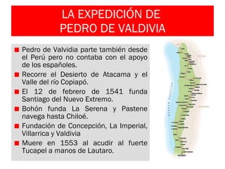 LA EXPEDICIÓN DE  PEDRO DE VALDIVIA Pedro de Valvidia parte también desde el Perú pero no contaba con el apoyo de los españoles. Recorre el Desierto de Atacama y el Valle del río Copiapó. El 12 de febrero de 1541 funda Santiago del Nuevo Extremo. Bohón funda La Serena y Pastene navega hasta Chiloé. Fundación de Concepción, La Imperial, Villarrica y Valdivia Muere en 1553 al acudir al fuerte Tucapel a manos de Lautaro.  