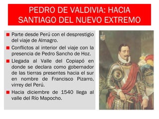 PEDRO DE VALDIVIA: HACIA SANTIAGO DEL NUEVO EXTREMO Parte desde Perú con el desprestigio del viaje de Almagro. Conflictos al interior del viaje con la presencia de Pedro Sancho de Hoz. Llegada al Valle del Copiapó en donde se declara como gobernador de las tierras presentes hacia el sur en nombre de Francisco Pizarro, virrey del Perú. Hacia diciembre de 1540 llega al valle del Río Mapocho. 
