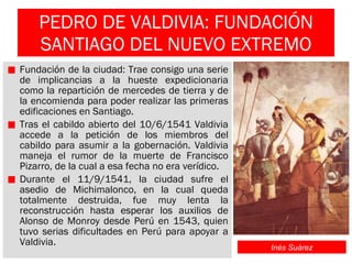 PEDRO DE VALDIVIA: FUNDACIÓN SANTIAGO DEL NUEVO EXTREMO Fundación de la ciudad: Trae consigo una serie de implicancias a la hueste expedicionaria como la repartición de mercedes de tierra y de la encomienda para poder realizar las primeras edificaciones en Santiago. Tras el cabildo abierto del 10/6/1541 Valdivia accede a la petición de los miembros del cabildo para asumir a la gobernación. Valdivia maneja el rumor de la muerte de Francisco Pizarro, de la cual a esa fecha no era verídico. Durante el 11/9/1541, la ciudad sufre el asedio de Michimalonco, en la cual queda totalmente destruida, fue muy lenta la reconstrucción hasta esperar los auxilios de Alonso de Monroy desde Perú en 1543, quien tuvo serias dificultades en Perú para apoyar a Valdivia. Inés Suárez 