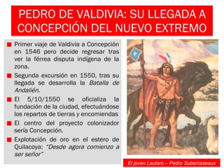 PEDRO DE VALDIVIA: SU LLEGADA A CONCEPCIÓN DEL NUEVO EXTREMO Primer viaje de Valdivia a Concepción en 1546 pero decide regresar tras ver la férrea disputa indígena de la zona. Segunda excursión en 1550, tras su llegada se desarrolla la  Batalla de Andalién . El 5/10/1550 se oficializa la fundación de la ciudad, efectuándose los repartos de tierras y encomiendas El centro del proyecto colonizador sería Concepción. Explotación de oro en el estero de Quilacoya:  “Desde agora comienzo a ser señor” El joven Lautaro – Pedro Subercaseaux 