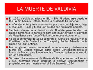 LA MUERTE DE VALDIVIA En 1551 Valdivia atraviesa el Bío – Bío: Al adentrarse desde el Río Cautín hacia su interior funda la ciudad de La Imperial. Al año siguiente, y tras aventurarse por una compleja ruta, llega al Río Calle – Calle y funda una ciudad con su mismo nombre. También despacha a Jerónimo de Aldetete para fundar una ciudad cercana a la cordillera para continuar el viaje al Estrecho de Magallanes y se funda Villarica con arroyos ricos en oro. Ya en la primavera de 1553 se funda el fuerte de Arauco, y en la Cordillera de la Costa los de Tucapel y Purén. Además de la ciudad de Los Confines. Los indígenas comienzan a realizar rebeliones y destruyen el fuerte de Tucapel. Valdivia parte desde Concepción hacia el fuerte de Arauco para luego acudir a Tucapel, quien es advertido de las hostilidades. Se desarrolla la memorable  Batalla de Tucapel  en la cual Lautaro y sus guerreros indios derrotan a Valdivia capturándolo y propinándole una muerte cruel el 1 de Enero de 1554. 