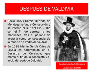 DESPUÉS DE VALDIVIA Hacia 1558 García Hurtado de Mendoza refunda Concepción y se interna al sur del Bío – Bío con el fin de derrotar a los mapuches, tras el período de acefalía como consecuencia de la muerte de Pedro de Valdivia. En 1598 Martín García Oñez de Loyola es sorprendido en el Desastre de Curalaba, que marca el fin de la conquista y el inicio del periodo Colonial. García Hurtado de Mendoza Marqués de Cañete 