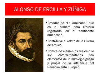 ALONSO DE ERCILLA Y ZÚÑIGA Creador de “La Araucana” que es la primera obra literaria registrada en el continente americano. Contribuye al relato de la Guerra de Arauco. Consta de elementos reales que son complementados con elementos de la mitología griega y propia de la influencia del Renacimiento Europeo. 