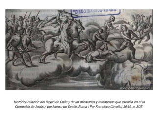 Histórica relación del Reyno de Chile y de las missiones y ministerios que exercita en el la Compañía de Jesús / por Alonso de Ovalle. Roma : Por Francisco Cavallo, 1646, p. 303   