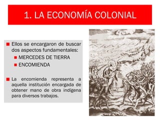 1. LA ECONOMÍA COLONIAL Ellos se encargaron de buscar dos aspectos fundamentales: MERCEDES DE TIERRA ENCOMIENDA La encomienda representa a aquella institución encargada de obtener mano de obra indígena para diversos trabajos. 