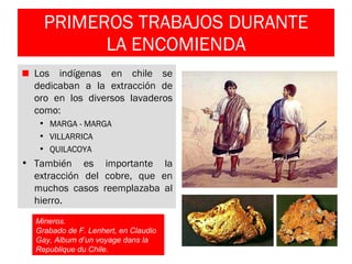 PRIMEROS TRABAJOS DURANTE LA ENCOMIENDA Los indígenas en chile se dedicaban a la extracción de oro en los diversos lavaderos como: MARGA - MARGA VILLARRICA QUILACOYA También es importante la extracción del cobre, que en muchos casos reemplazaba al hierro. Mineros.  Grabado de F. Lenhert, en Claudio Gay, Album d’un voyage dans la Republique du Chile.   