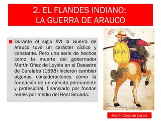 2. EL FLANDES INDIANO:  LA GUERRA DE ARAUCO Durante el siglo XVI la Guerra de Arauco tuvo un carácter cíclico y constante. Pero una serie de hechos como la muerte del gobernador Martín Oñez de Loyola en el Desastre de Curalaba (1598) hicieron cambiar algunas consideraciones como la formación de un ejército permanente y profesional, financiado por fondos reales por medio del Real Situado .  Martín Oñez de Loyola 