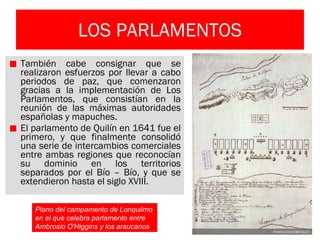 LOS PARLAMENTOS También cabe consignar que se realizaron esfuerzos por llevar a cabo periodos de paz, que comenzaron gracias a la implementación de Los Parlamentos, que consistían en la reunión de las máximas autoridades españolas y mapuches.  El parlamento de Quilín en 1641 fue el primero, y que finalmente consolidó una serie de intercambios comerciales entre ambas regiones que reconocían su dominio en los territorios separados por el Bío – Bío, y que se extendieron hasta el siglo XVIII. Plano del campamento de Lonquilmo en el que celebra parlamento entre Ambrosio O'Higgins y los araucanos  