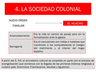 4. LA SOCIEDAD COLONIAL A partir del S. XVI, el sincretismo cultural se consolida en parte con el proceso de evangelización que comienza con la llegada de las primeras órdenes religiosas a nuestro país. Dominicos, Franciscanos, Jesuitas y Agustinos. NUEVO ORDEN  FAMILIAR EL HUACHO Amancebamiento Era la vida en común de pareja pero sin la formalización ante la iglesia. Barragan í a Era el concubinato con indias o mestizas que mantenían a los conquistadores al margen del matrimonio y al interior del hogar español. 