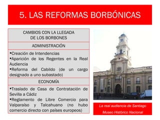 5. LAS REFORMAS BORBÓNICAS La real audiencia de Santiago Museo Histórico Nacional CAMBIOS CON LA LLEGADA DE LOS BORBONES ADMINISTRACIÓN Creación de Intendencias Aparición de los Regentes en la Real Audiencia Reforma del Cabildo (de un cargo designado a uno subastado) ECONOMÍA Traslado de Casa de Contratación de Sevilla a Cádiz Reglamento de Libre Comercio para Valparaíso y Talcahuano (no hubo comercio directo con países europeos) 