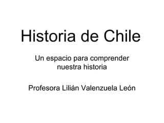 Historia de Chile Un espacio para comprender nuestra historia Profesora Lilián Valenzuela León 