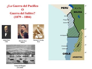 ¿La Guerra del Pacífico
                O
        Guerra del Salitre?
          (1879 – 1884)




Aníbal Pinto                         Mariano I. Paradp
                     Hilarión Daza
   Chile                                   Perú
                        Bolivia




               Toma de Pisagua
                  2/11/1879
 