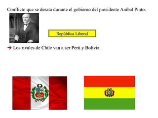 Conflicto que se desata durante el gobierno del presidente Aníbal Pinto.




                         República Liberal


 Los rivales de Chile van a ser Perú y Bolivia.
 