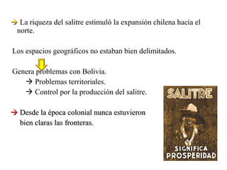  La riqueza del salitre estimuló la expansión chilena hacia el
 norte.

Los espacios geográficos no estaban bien delimitados.

Genera problemas con Bolivia.
    Problemas territoriales.
    Control por la producción del salitre.

 Desde la época colonial nunca estuvieron
  bien claras las fronteras.
 