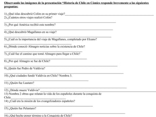 Observando las imágenes de la presentación “Historia de Chile en Cómics responde brevemente a las siguientes
preguntas:

1) ¿Qué islas descubrió Colón en su primer viaje?__________________________________________________________
2) ¿Cuántos otros viajes realizó Colón?
_________________________________________________________________________
3) ¿Por qué América recibió este nombre?
_______________________________________________________________________
4) ¿Qué descubrió Magallanes en su viaje?
______________________________________________________________________
5) ¿Cuál es la importancia del viaje de Magallanes, completado por Elcano?
____________________________________________
6) ¿Dónde conoció Almagro noticias sobre la existencia de Chile?
___________________________________________________
7) ¿Cuál fue el camino que tomó Almagro para llegar a Chile?
______________________________________________________
8) ¿Por qué Almagro se fue de Chile?
__________________________________________________________________________
9) ¿Quién fue Pedro de Valdivia?
______________________________________________________________________________
10) ¿Qué ciudades fundó Valdivia en Chile? Nombra 3.
_______________________________________________________
11) ¿Quién fue Lautaro?
________________________________________________________________________________
12) ¿Dónde muere Valdivia? ____________________________________________________________________________
13) Nombra 2 obras que relatan la vida de los españoles durante la conquista de
Chile____________________________________
14) ¿Cuál era la misión de los evangelizadores españoles?
__________________________________________________________
15) ¿Quién fue Pelantaro?
_______________________________________________________________________________
16) ¿Qué hecho poner término a la Conquista de Chile?
 