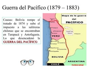 Guerra del Pacífico (1879 – 1883)

Causas: Bolivia rompe el
tratado de 1874 y sube el
impuesto a las salitreras
chilenas que se encontraban
en Tarapacá y Antofagasta.
Lo que desencadenó la
GUERRA DEL PACÍFICO
 